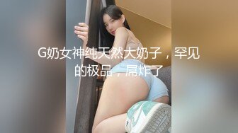 G奶女神纯天然大奶子，罕见的极品，屌炸了