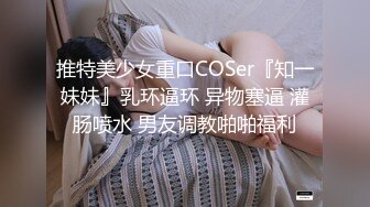 推特美少女重口COSer『知一妹妹』乳环逼环 异物塞逼 灌肠喷水 男友调教啪啪福利