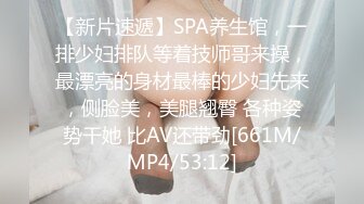 【新片速遞】SPA养生馆，一排少妇排队等着技师哥来操，最漂亮的身材最棒的少妇先来，侧脸美，美腿翘臀 各种姿势干她 比AV还带劲[661M/MP4/53:12]