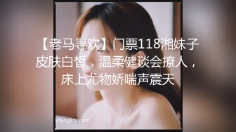 【老马寻欢】门票118湘妹子皮肤白皙，温柔健谈会撩人，床上尤物娇喘声震天