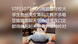 STP15071 网约高颜值在校大学生贵州美女兼职次数不多略显腼腆需聊天培养感情连口交都得教抱起来狠肏娇喘呻吟对白刺激