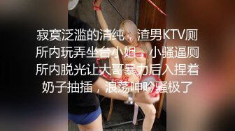 寂寞泛滥的清纯，渣男KTV厕所内玩弄坐台小姐，小骚逼厕所内脱光让大哥暴力后入捏着奶子抽插，浪荡呻吟骚极了