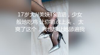 17岁大JJ美妖TS涵涵，少女般地吃鸡 让你销魂上头 、太爽了这个，我也想让她舔遍我全身！！