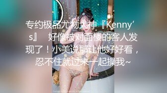 专约极品尤物大神『Kenny’s』✿好像被对面楼的客人发现了！小美说那让他好好看，忍不住就过来一起操我~