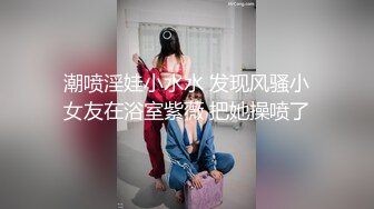 潮喷淫娃小水水 发现风骚小女友在浴室紫薇 把她操喷了