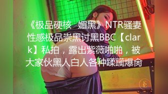 《极品硬核✿媚黑》NTR骚妻性感极品崇黑讨黑BBC【clark】私拍，露出紫薇啪啪，被大家伙黑人白人各种蹂躏爆肏