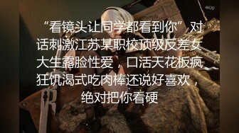 “看镜头让同学都看到你”对话刺激江苏某职校顶级反差女大生露脸性爱，口活天花板疯狂饥渴式吃肉棒还说好喜欢，绝对把你看硬