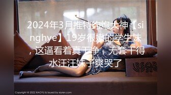 2024年3月推特约炮大神【singhye】19岁很嫩的学生妹，这逼看着真干净，无套干得水汪汪妹子爽哭了