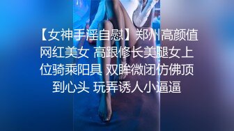 【女神手淫自慰】郑州高颜值网红美女 高跟修长美腿女上位骑乘阳具 双眸微闭仿佛顶到心头 玩弄诱人小逼逼