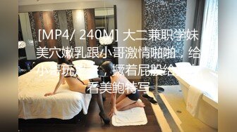 [MP4/ 240M] 大二兼职学妹美穴嫩乳跟小哥激情啪啪，给小哥玩足交，撅着屁股给狼友看美鲍特写