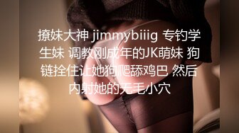 撩妹大神 jimmybiiig 专钓学生妹 调教刚成年的JK萌妹 狗链拴住让她狗爬舔鸡巴 然后内射她的无毛小穴