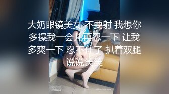 大奶眼镜美女 不要射 我想你多操我一会儿再忍一下 让我多爽一下 忍不住了 扒着双腿说说笑笑