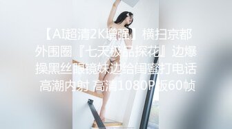 【AI超清2K增强】横扫京都外围圈『七天极品探花』边爆操黑丝眼镜妹边给闺蜜打电话 高潮内射 高清1080P版60帧