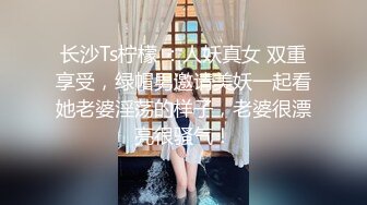 长沙Ts柠檬 ：人妖真女 双重享受，绿帽男邀请美妖一起看她老婆淫荡的样子，老婆很漂亮很骚气！