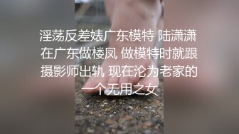 淫荡反差婊广东模特 陆潇潇 在广东做楼凤 做模特时就跟摄影师出轨 现在沦为老家的一个无用之女