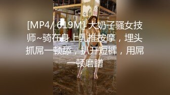 [MP4/ 619M] 大奶子骚女技师~骑在身上乳推按摩，埋头抓屌一顿舔，扒开短裤，用屌一顿磨蹭