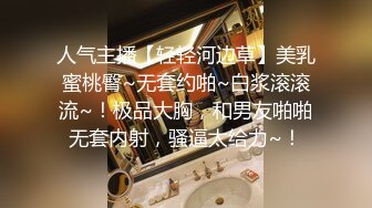 人气主播【轻轻河边草】美乳蜜桃臀~无套约啪~白浆滚滚流~！极品大胸，和男友啪啪无套内射，骚逼太给力~！