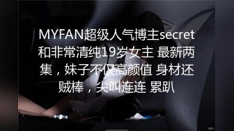 MYFAN超级人气博主secret和非常清纯19岁女主 最新两集，妹子不仅高颜值 身材还贼棒，尖叫连连 累趴