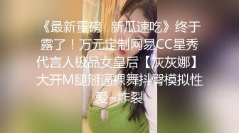 《最新重磅✿新瓜速吃》终于露了！万元定制网易CC星秀代言人极品女皇后【灰灰娜】大开M腿掰逼裸舞抖臀模拟性爱~炸裂