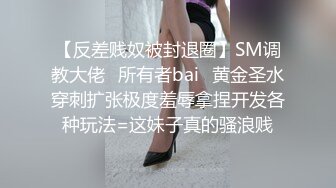 【反差贱奴被封退圈】SM调教大佬⭐所有者bai⭐黄金圣水穿刺扩张极度羞辱拿捏开发各种玩法=这妹子真的骚浪贱