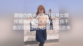 眼镜伪娘 小母狗在公共女厕所紫薇插菊花 吓得小女孩不敢尿尿跑出去喊妈妈一起进来