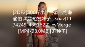 [2DF2]300斤小胖哥酒店约啪偷怕 黑丝短发妹子 - soav(1174249-4391622)_evMerge [MP4/98.0MB][BT种子]