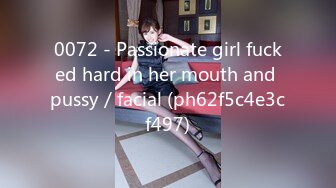 0072 - Passionate girl fucked hard in her mouth and pussy／facial (ph62f5c4e3cf497)