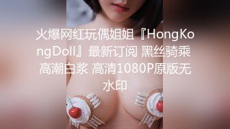 火爆网红玩偶姐姐『HongKongDoll』最新订阅 黑丝骑乘 高潮白浆 高清1080P原版无水印