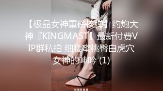 【极品女神重磅核弹】约炮大神『KINGMAST』最新付费VIP群私拍 细腰蜜桃臀白虎穴女神的呻吟 (1)