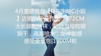 4月重磅推荐【D先生与C小姐】近期SVIP新作集，172CM大长腿配丝袜，把她当母狗狠狠干，高潮喷水，女神敏感 感觉要窒息[1300MB]